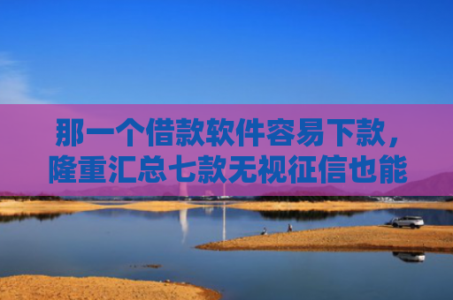 那一个借款软件容易下款，隆重汇总七款无视征信也能下款的网贷