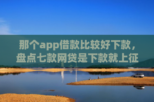 那个app借款比较好下款，盘点七款网贷是下款就上征信吗