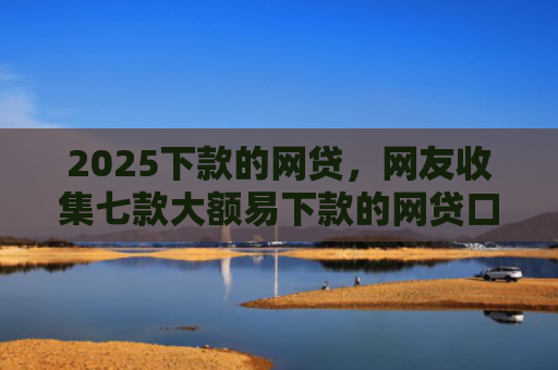 2025下款的网贷，网友收集七款大额易下款的网贷口子