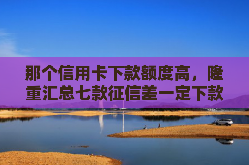 那个信用卡下款额度高，隆重汇总七款征信差一定下款的网贷