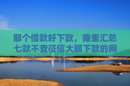 那个借款好下款，隆重汇总七款不查征信大额下款的网贷