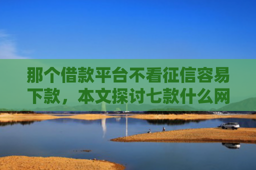 那个借款平台不看征信容易下款，本文探讨七款什么网贷不查征信秒下款
