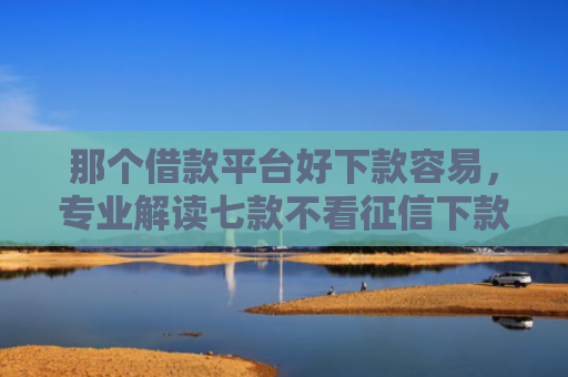 那个借款平台好下款容易，专业解读七款不看征信下款的网贷口子