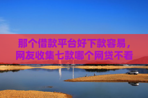那个借款平台好下款容易，网友收集七款哪个网贷不看征信下款快
