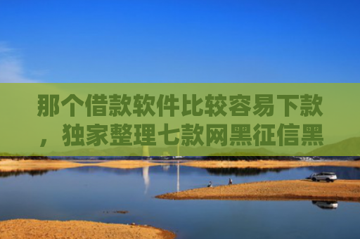 那个借款软件比较容易下款，独家整理七款网黑征信黑能下款的网贷