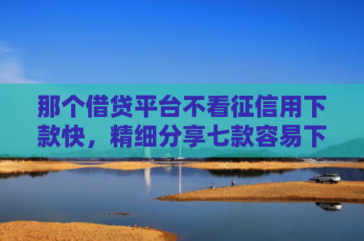 那个借贷平台不看征信用下款快，精细分享七款容易下款的网贷不看征信
