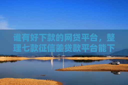 谁有好下款的网贷平台，整理七款征信差贷款平台能下款吗知乎