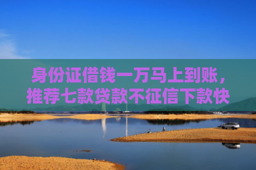 身份证借钱一万马上到账，推荐七款贷款不征信下款快的平台