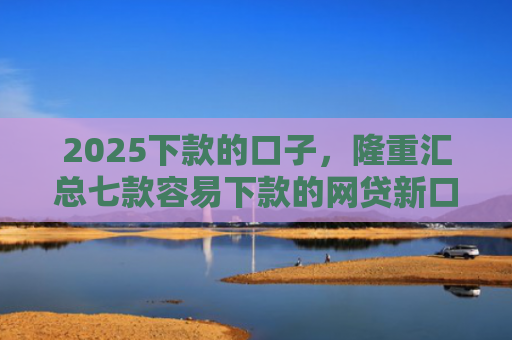 2025下款的口子，隆重汇总七款容易下款的网贷新口子