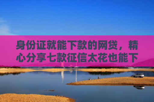 身份证就能下款的网贷，精心分享七款征信太花也能下款的贷款