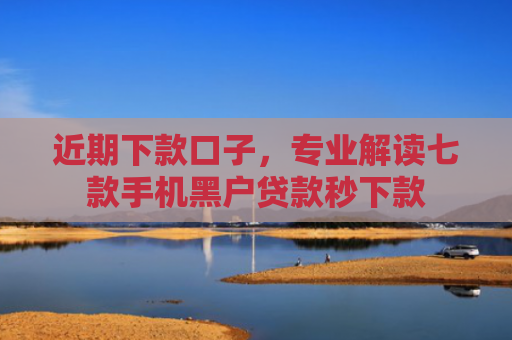 近期下款口子，专业解读七款手机黑户贷款秒下款