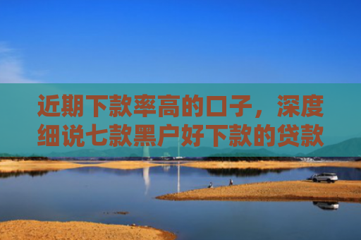 近期下款率高的口子，深度细说七款黑户好下款的贷款