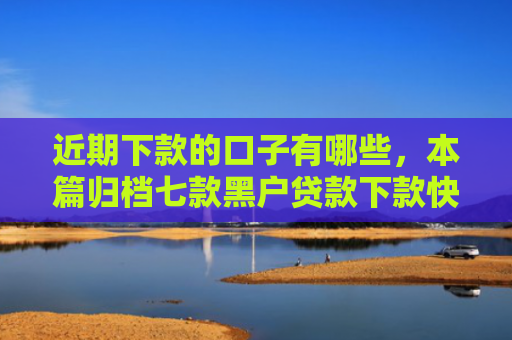 近期下款的口子有哪些，本篇归档七款黑户贷款下款快的