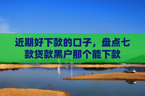 近期好下款的口子，盘点七款贷款黑户那个能下款