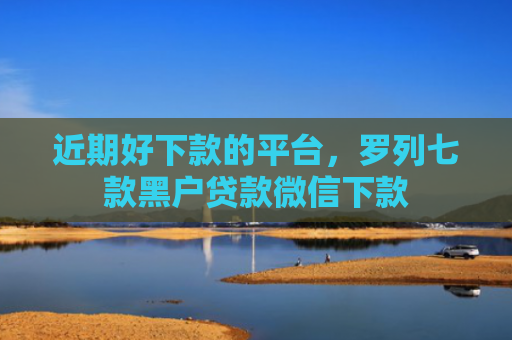 近期好下款的平台，罗列七款黑户贷款微信下款