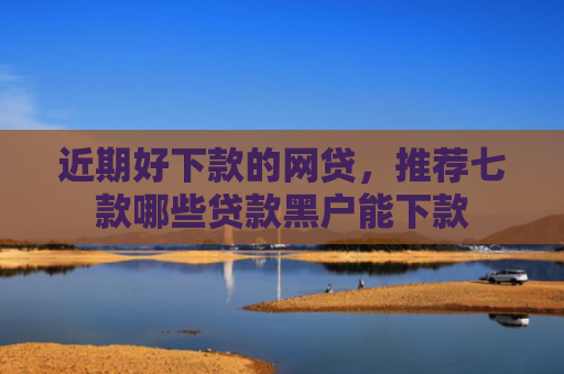 近期好下款的网贷，推荐七款哪些贷款黑户能下款