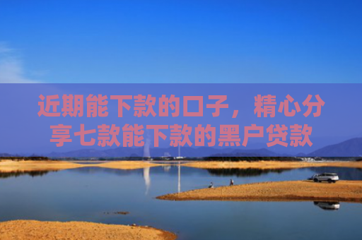 近期能下款的口子，精心分享七款能下款的黑户贷款
