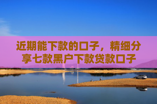 近期能下款的口子，精细分享七款黑户下款贷款口子