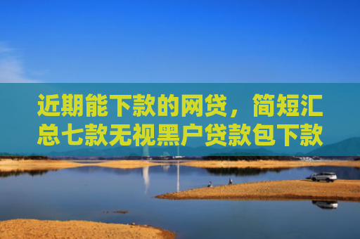 近期能下款的网贷，简短汇总七款无视黑户贷款包下款