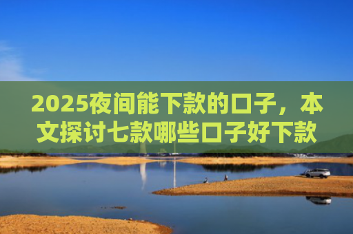 2025夜间能下款的口子，本文探讨七款哪些口子好下款的网贷