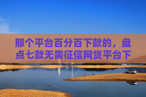 那个平台百分百下款的，盘点七款无需征信网贷平台下款快