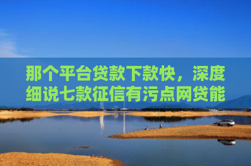 那个平台贷款下款快，深度细说七款征信有污点网贷能下款吗