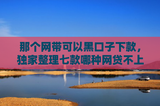 那个网带可以黑口子下款，独家整理七款哪种网贷不上征信好下款