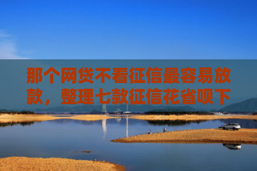 那个网贷不看征信最容易放款，整理七款征信花省呗下款的网贷
