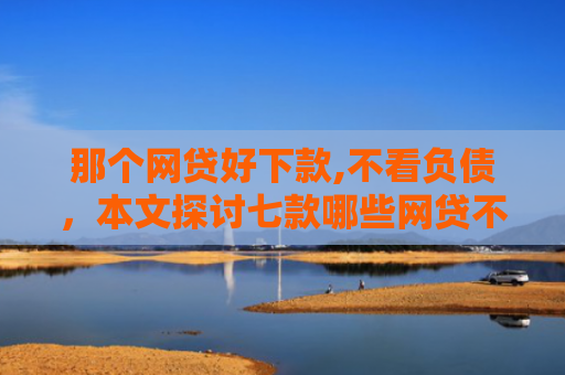 那个网贷好下款,不看负债，本文探讨七款哪些网贷不上征信包下款