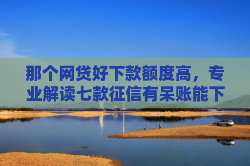 那个网贷好下款额度高，专业解读七款征信有呆账能下款的网贷