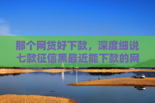那个网贷好下款，深度细说七款征信黑最近能下款的网贷