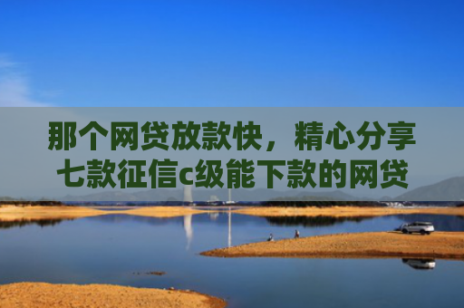 那个网贷放款快，精心分享七款征信c级能下款的网贷