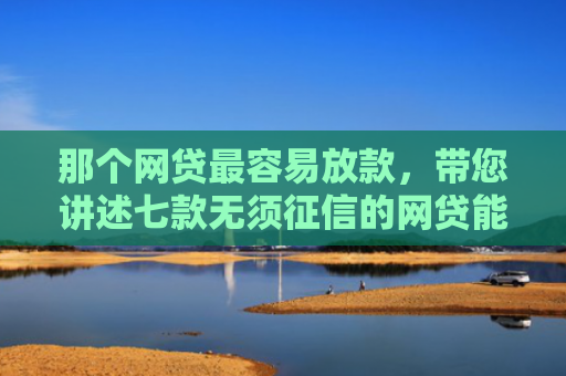 那个网贷最容易放款，带您讲述七款无须征信的网贷能下款吗