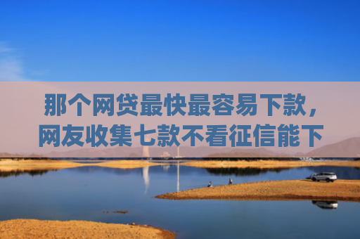 那个网贷最快最容易下款，网友收集七款不看征信能下款的网贷app