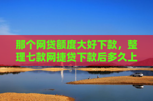那个网贷额度大好下款，整理七款网捷贷下款后多久上征信