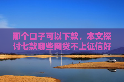 那个口子可以下款，本文探讨七款哪些网贷不上征信好下款