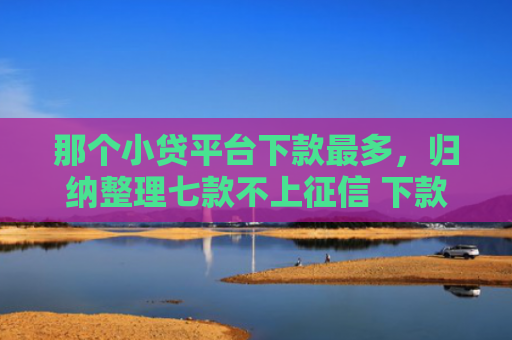 那个小贷平台下款最多，归纳整理七款不上征信 下款快的网贷