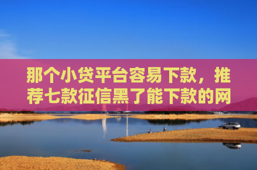 那个小贷平台容易下款，推荐七款征信黑了能下款的网贷吗