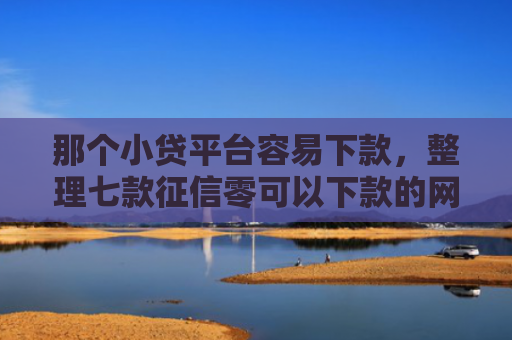 那个小贷平台容易下款，整理七款征信零可以下款的网贷