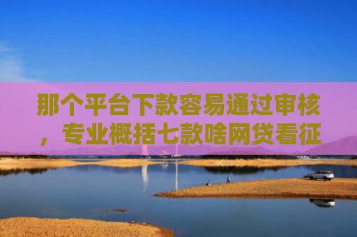 那个平台下款容易通过审核，专业概括七款啥网贷看征信报告好下款
