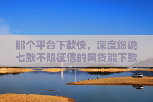 那个平台下款快，深度细说七款不限征信的网贷能下款吗