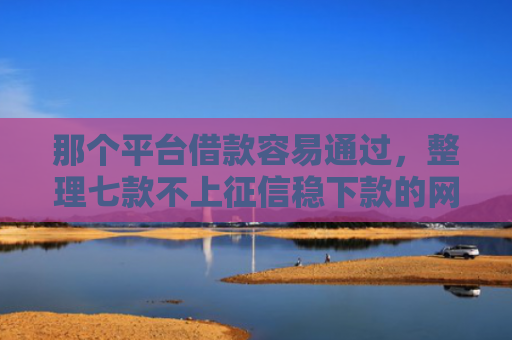 那个平台借款容易通过，整理七款不上征信稳下款的网贷
