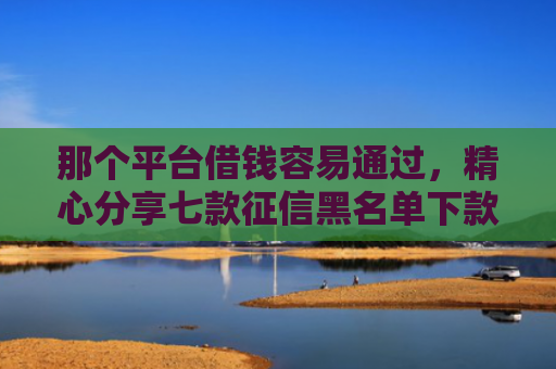 那个平台借钱容易通过，精心分享七款征信黑名单下款的网贷