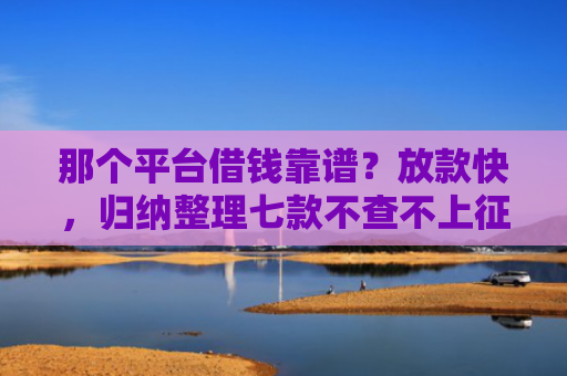 那个平台借钱靠谱？放款快，归纳整理七款不查不上征信好下款网贷