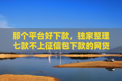 那个平台好下款，独家整理七款不上征信包下款的网贷