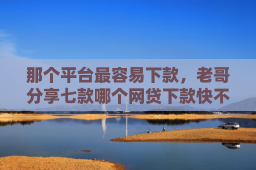 那个平台最容易下款，老哥分享七款哪个网贷下款快不上征信