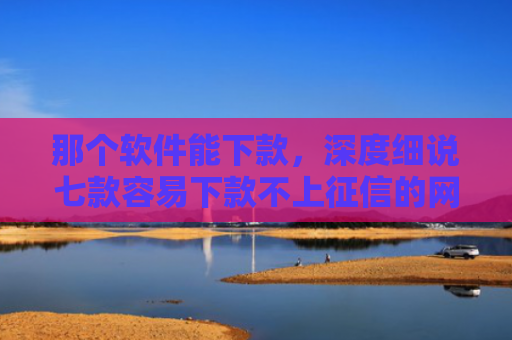 那个软件能下款，深度细说七款容易下款不上征信的网贷