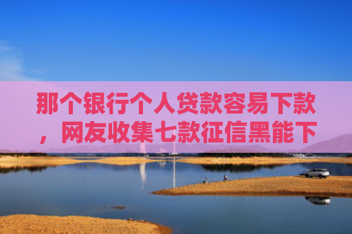 那个银行个人贷款容易下款，网友收集七款征信黑能下款的正规网贷