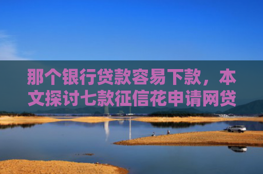 那个银行贷款容易下款，本文探讨七款征信花申请网贷能下款吗
