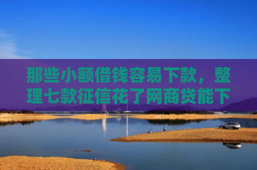 那些小额借钱容易下款，整理七款征信花了网商贷能下款吗